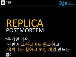 0 개관
REPLICA
“듣기만 하면,
단번에 그린라이트 통과하고
대박나는 힙하고 핫한 게임 만드는
법”
POSTMORTEM
 