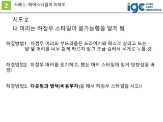 시도 2.
내 머리는 하정우 스타일이 불가능함을 알게 됨
2 사례 1 : 헤어스타일의 이해도
해결방법3. 다운펌과 염색(비용투자)을 해서 하정우 스타일을 시도!!
해결방법1. 하정우 머리의 부드러움은 드라이기와 왁스로 살리고 뜨는
양 옆 머리를 너무 짧게 짜르지 말고 조금 길러서 무게로 누를 것
해결방법2. 하정우 머리를 포기하고, 뻗는 머리 스타일에 맞게 방향성을 바
꿈!
 