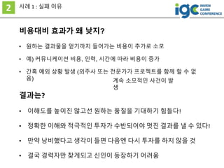 비용대비 효과가 왜 낮지?
2 사례 1 : 실패 이유
결과는?
• 간혹 예외 상황 발생 (외주사 또는 전문가가 프로젝트를 함께 할 수 없
음)
• 원하는 결과물을 얻기까지 들어가는 비용이 추가로 소모
• 예) 커뮤니케이션 비용, 인력, 시간에 따라 비용이 증가
• 이해도를 높이진 않고선 원하는 품질을 기대하기 힘들다!
• 정확한 이해와 적극적인 투자가 수반되어야 멋진 결과를 낼 수 있다!
• 만약 낭비했다고 생각이 들면 다음엔 다시 투자를 하지 않을 것
• 결국 경력자만 찾게되고 신인이 등장하기 어려움
계속 소모적인 사건이 발
생
 