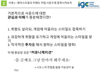 기본적으로 사운드에 대한
관심과 이해가 충분해졌다면?
2 사례 1 : 헤어스타일의 이해도 처럼 사운드에 접목시켜보자
이 때 중요한 것은 “커뮤니케이션”
“음 글쎄요 그냥 알아서 해주세요”
-> 시도 1 의 전철을 밟을 가능성이 높
다!!
1. 취향도 살리되, 게임에 어울리는 스타일도 접목하기
2. 과감하게 취향을 포기하고 게임에 어울리는 스타일을 찾
기
3. 적극적인 투자를 해서 원하는 스타일을 쟁취!
 