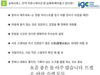 2 실제사례 1 : 만약 커뮤니케이션 중 실패에 빠져들고 있다면?
 서로 고생대로 하고 인정받기 힘든 상황(감정소모)는 최대한 피할 것
 알아서 해주세요~는 정말 아티스트를 믿고 따를 준비가 되었을 때만!
 마음에 들지 않는 것은 과감하고, 감정을 뺀 정확한 대화를
 한정된 시간만 있다면 명확하게 우선순위 설정
 귀찮더라도, 서로 작은 스텝부터 확인 해 볼 것
 전화나 대화도 좋지만, 기록이 남는 도구를 활용 하는 것도 중요
요즘 좋은 툴 아주 많습니다. 트렐
 