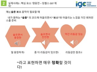 2 실제사례3 : 핵심 요소 ‘영웅전 – 잉켈스 OST 제
작’
슬프면서
웅장한
예1) 슬픈 보스 음악이 필요할 때
내가 원하는 “슬픔” 의 코드에 어울리면서 “보스”와 어울리는 느낌을 가진 레퍼런
스를 준비
슬프면서
잔잔한
약간 리듬감 있는
덜 웅장하게! 좀 더 리듬감이 있으면! 리듬감만 참조!!
~라고 표현하면 매우 정확할 것이
다!
 