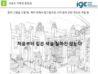 2 사운드 기획의 중요성
흔히 그림을 그릴 때, 백지 위에서 밑그림으로 시작 점차 진한 색으로 색칠 됨
처음부터 짙은 색을 칠하진 않는다
 