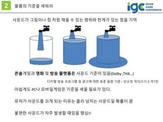 2 볼륨의 기준을 세워라
사운드가 그림이나 컵 처럼 채울 수 있는 범위와 한계가 있는 점을 기억
유저가 사운드를 끄게 되는 이유는 흘러 넘치는 사운드일 확률이 큼
콘솔게임과 영화 및 방송 플랫폼은 사운드 기준이 있음(Dolby ,THX…)
아쉽게도 PC나 모바일게임은 기준을 세울 필요가 있다.
불편한 사운드가 자주 발생할 때임을 명심!!
디지털 방송 프로그램 및 광고에 대한 표준 음량 기준 - 방송법 제70조의 2 제1항
 