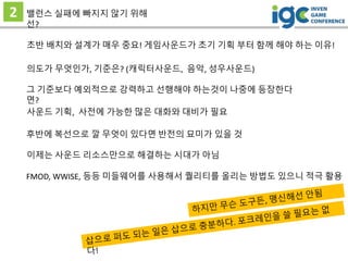 2 밸런스 실패에 빠지지 않기 위해
선?
후반에 복선으로 깔 무엇이 있다면 반전의 묘미가 있을 것
초반 배치와 설계가 매우 중요! 게임사운드가 초기 기획 부터 함께 해야 하는 이유!
그 기준보다 예외적으로 강력하고 선행해야 하는것이 나중에 등장한다
면?
의도가 무엇인가, 기준은? (캐릭터사운드, 음악, 성우사운드)
사운드 기획, 사전에 가능한 많은 대화와 대비가 필요
이제는 사운드 리소스만으로 해결하는 시대가 아님
FMOD, WWISE, 등등 미들웨어를 사용해서 퀄리티를 올리는 방법도 있으니 적극 활용
 