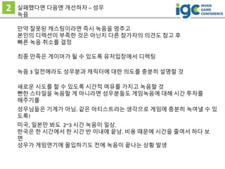 2 실패했다면 다음엔 개선하자 – 성우
녹음
만약 잘못된 캐스팅이라면 즉시 녹음을 멈추고
본인의 디렉션이 부족한 것은 아닌지 다른 참가자의 의견도 참고 후
빠른 녹음 취소를 결정
최종 만족은 게이머가 될 수 있도록 유저입장에서 디렉팅
녹음 3 일전에라도 성우분과 캐릭터에 대한 의도를 충분히 설명할 것
새로운 시도를 할 수 있도록 시간적 여유를 가지고 녹음할 것
뻔한 스타일을 녹음할 게 아니라면 성우분들도 게임녹음에 대해 시간 투자를
해주기를
성우님들은 기계가 아님. 같은 아티스트라는 생각으로 게임에 충분히 녹여낼 수 있
도록!
미국, 일본만 봐도 2~3 시간 녹음이 일상.
한국은 한 시간에서 한 시간 반 이내에 끝남. 비용 때문에 시간을 줄여서 하다 보
면
성우가 게임연기에 몰입하기도 전에 녹음이 끝나는 상황 발생
 