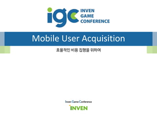 Mobile User Acquisition
Inven Game Conference
효율적인 비용 집행을 위하여
 