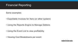 Financial Reporting
Some examples:
• Exportable Invoices for Xero (or other system)
• Using the Reports Engine to Manage Debtors
• Using the Event List to view profitability
• Viewing Cost Breakdowns per event
 
