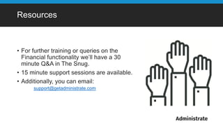 Resources
• For further training or queries on the
Financial functionality we’ll have a 30
minute Q&A in The Snug.
• 15 minute support sessions are available.
• Additionally, you can email:
support@getadministrate.com
 