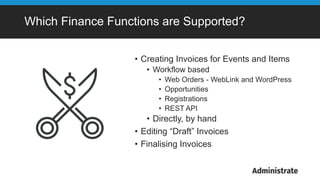 Which Finance Functions are Supported?
• Creating Invoices for Events and Items
• Workflow based
• Web Orders - WebLink and WordPress
• Opportunities
• Registrations
• REST API
• Directly, by hand
• Editing “Draft” Invoices
• Finalising Invoices
 