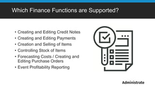 Which Finance Functions are Supported?
• Creating and Editing Credit Notes
• Creating and Editing Payments
• Creation and Selling of Items
• Controlling Stock of Items
• Forecasting Costs / Creating and
Editing Purchase Orders
• Event Profitability Reporting
 