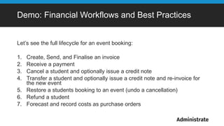 Demo: Financial Workflows and Best Practices
Let’s see the full lifecycle for an event booking:
1. Create, Send, and Finalise an invoice
2. Receive a payment
3. Cancel a student and optionally issue a credit note
4. Transfer a student and optionally issue a credit note and re-invoice for
the new event
5. Restore a students booking to an event (undo a cancellation)
6. Refund a student
7. Forecast and record costs as purchase orders
 