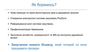 Як боремось?
 Нова команда та свіжа волонтерська кров в державних органах
 Створення електронної системи закупівель ProZorro
 Реформування всієї системи закупівель
 Професіоналізація Замовників
 Залучення активістів, громадськості та ЗМІ до контролю державних
витрат
 Залучення нового бізнесу, який готовий та хоче
працювати прозоро
 
