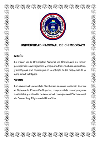 UNIVERSIDAD NACIONAL DE CHIMBORAZO
MISIÓN
La misión de la Universidad Nacional de Chimborazo es formar
profesionales investigadores y emprendedorescon bases científicas
y axiológicas, que contribuyan en la solución de los problemas de la
comunidad y del país.
VISIÓN
La Universidad Nacional de Chimborazo será una institución líderen
el Sistema de Educación Superior, comprometida con el progreso
sustentable y sostenible de lasociedad,consujeciónal Plan Nacional
de Desarrollo y Régimen del Buen Vivir.
 