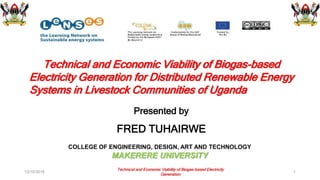 Technical and Economic Viability of Biogas-based
Electricity Generation for Distributed Renewable Energy
Systems in Livestock Communities of Uganda
Presented by
FRED TUHAIRWE
13/10/2016 1
COLLEGE OF ENGINEERING, DESIGN, ART AND TECHNOLOGY
MAKERERE UNIVERSITY
Technical and Economic Viability of Biogas-based Electricity
Generation
 