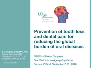 Prevention of tooth loss
and dental pain for
reducing the global
burden of oral diseases
FDI World Dental Congress
Oral Health for an Ageing Population
Poznan, Poland September 7-10, 2016
Susan Hyde, DDS, MPH, PhD
Sophie Dartevelle, DDS
Veronique Dupuis, DDS, PhD
Boipelo P. Mariri, DDS, MS
September 10, 2016
 
