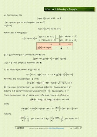 ___________________________________________________________________________
4η ΑΣΚΗΣΗ η άσκηση της ημέρας από το http://lisari.blogspot.gr σχ. έτος 2016-΄17
α) Γνωρίζουμε ότι
ημx x ,για κάθε x R
(με την ισότητα να ισχύει μόνο για x 0)
Δηλαδή
ημx x ,για κάθε x 0
Οπότε για x 0έχουμε:
 
 
      
       
       
g x 0,αν x 0ημx x,αν x 0
x ημx x
x ημx , αν x 0 g x 0, αν x 0
 0 
  g x x ημx  
β) Η g είναι γνησίως μονότονη στο R και
           g 0 0 , g π π g 0 g π
Άρα η g είναι γνησίως αύξουσα στο R
γ) Το πεδίο ορισμού της f g είναι το
             
α)
g f
A x A : g x A x : g x 0 0,R
Ο τύπος της συνάρτησης f g είναι
            f g x f g x f x ημx x ημx, x 0
δ) Η g είναι αντιστρέψιμη , ως γνησίως αύξουσα , άρα ορίζεται η 1
g
Επίσης η f είναι γνησίως αύξουσα στο  0, , άρα ορίζεται η 1
f
Το πεδίο ορισμού της 1
g είναι το σύνολο τιμών της g , δηλαδή το
         
    
x x
g lim g x , lim g x ,R R
διότι
         
 
          
 x x x
ημx
lim g x lim x ημx lim x 1 1 0
x
καθώς

ημx 1
x x
, για κάθε x 0 άρα

 
ημx1 1
xx x
, για κάθε x 0
Λύνει ο Αλέξανδρος Σαρρής
 