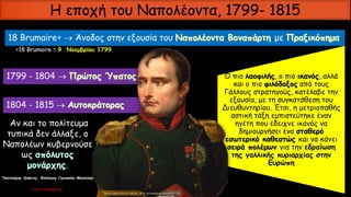 Η εποχή του Ναπολέοντα, 1799- 1815
18 Βrumaire  Άνοδος στην εξουσία του με
18 Brumaire = 9 Νοεμβρίου 1799
1799 - 1804 
1804 - 1815 
Ο πιο λαοφιλής, ο πιο ικανός, αλλά
και ο πιο φιλόδοξος από τους
Γάλλους στρατηγούς, κατέλαβε την
εξουσία, με τη συγκατάθεση του
Διευθυντηρίου. Έτσι, η μετριοπαθής
αστική τάξη εμπιστεύτηκε έναν
ηγέτη που έδειχνε ικανός να
δημιουργήσει ένα σταθερό
εσωτερικό καθεστώς και να κάνει
σειρά πολέμων για την εδραίωση
της γαλλικής κυριαρχίας στην
Ευρώπη
Αν και το πολίτευμα
τυπικά δεν άλλαξε, ο
Ναπολέων κυβερνούσε
ως
.
Τσατσούρης Χρήστος, Φιλόλογος Γυμνασίου Μαγούλας
xtsat.blogspot.gr
 