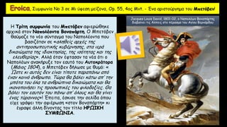 Η Τρίτη συμφωνία του Μπετόβεν αφιερώθηκε
αρχικά στον Ναπολέοντα Βοναπάρτη. Ο Μπετόβεν
θαύμαζε το νέο σύνταγμα του Ναπολέοντα που
βασιζόταν σε «αληθείς αρχές της
αντιπροσωπευτικής κυβέρνησης, στα ιερά
δικαιώματα της ιδιοκτησίας, της ισότητας και της
ελευθερίας». Αλλά όταν έφτασαν τα νέα ότι ο
Ναπολέων ανακήρυξε τον εαυτό του Αυτοκράτορα
(Μάιος 1804), ο Μπετόβεν δήλωσε με θυμό: «
Ώστε κι αυτός δεν είναι τίποτε παραπάνω από
έναν κοινό άνθρωπο. Τώρα θα βάλει κάτω απ’ την
μπότα του όλα τα ανθρώπινα δικαιώματα και θα
ικανοποιήσει τις προσωπικές του φιλοδοξίες. Θα
βάλει τον εαυτόν του πάνω απ’ όλους και θα γίνει
ένας τύραννος»! Έπειτα, έσκισε την σελίδα όπου
είχε γράψει την αφιέρωση «στον Βοναπάρτη» κι
έγραψε άλλη δίνοντας τον τίτλο ΗΡΩΙΚΗ
ΣΥΜΦΩΝΙΑ.
, Συμφωνία Νο 3 σε Μι ύφεση μείζονα, Op. 55, 4ος Mvt. - Ένα αριστούργημα του Μπετόβεν!
Jacques Louis David, 1801-02, ο Ναπολέων Βοναπάρτης
διαβαίνει τις Άλπεις στο πέρασμα του Αγίου Βερνάρδου
 