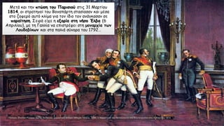 Μετά και την πτώση του Παρισιού στις 31 Μαρτίου
1814, οι στρατηγοί του Βοναπάρτη στασίασαν και μέσα
στο ζοφερό αυτό κλίμα για τον ίδιο τον ανάγκασαν σε
παραίτηση. Σειρά είχε η εξορία στη νήσο Έλβα (6
Απριλίου), με τη Γαλλία να επιστρέφει στη μοναρχία των
Λουδοβίκων και στα παλιά σύνορα του 1792…
 