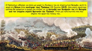 Ο Ναπολέων οδήγησε για άλλη μια φορά τις δυνάμεις του σε στρατιωτικό θρίαμβο, αυτή τη
φορά στο Βέλγιο όπου συνέτριψε τους Πρώσους (16 Ιουνίου 1815). Δύο μέρες αργότερα
ωστόσο θα γραφόταν η ηχηρή του πτώση, με τη συντριβή των δυνάμεών του στο Βατερλό
από τον ενωμένο στρατό Βρετανών και Πρώσων. Ήταν μια ταπεινωτική νίκη που
σήμανε την αρχή του τέλους του…
 