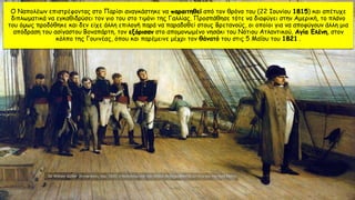 Ο Ναπολέων επιστρέφοντας στο Παρίσι αναγκάστηκε να παραιτηθεί από τον θρόνο του (22 Ιουνίου 1815) και απέτυχε
διπλωματικά να εγκαθιδρύσει τον γιο του στο τιμόνι της Γαλλίας. Προσπάθησε τότε να διαφύγει στην Αμερική, το πλάνο
του όμως προδόθηκε και δεν είχε άλλη επιλογή παρά να παραδοθεί στους Βρετανούς, οι οποίοι για να αποφύγουν άλλη μια
απόδραση του ασίγαστου Βοναπάρτη, τον εξόρισαν στο απομονωμένο νησάκι του Νότιου Ατλαντικού, Αγία Ελένη, στον
κόλπο της Γουινέας, όπου και παρέμεινε μέχρι τον θάνατό του στις 5 Μαΐου του 1821 .
 