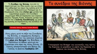 Το Συνέδριο της Βιέννης, ένα από τα
σημαντικότερα του 19ου αιώνα, είχε ως στόχο
τον καθορισμό των όρων της ειρήνης μετά τη
λήξη των Ναπολεόντειων Πολέμων και τη
διαμόρφωση ενός νέου status quo μεταξύ των
ευρωπαϊκών χωρών. Στο Συνέδριο
συμμετείχαν 450 αντιπρόσωποι των νικητών
(Αγγλία, Πρωσία, Ρωσία, Αυστρία), μεταξύ των
οποίων και ο Ιωάννης Καποδίστριας ως μέλος
της ρωσικής αντιπροσωπείας που συνόδευε τον
τσάρο.
Λίγες μέρες μετά τη λήξη του Συνεδρίου
της Βιέννης, οι συμμαχικές δυνάμεις
στράφηκαν εναντίον του γαλλικού στρατού.
Στη μάχη στο Βατερλό της Φλάνδρας, ο
Ναπολέων ηττήθηκε οριστικά και
εξορίστηκε στη νήσο της Αγίας Ελένης. Οι
νικητές αποκατέστησαν στο θρόνο της
Γαλλίας το βασιλιά Λουδοβίκο ΙΗ’.
Το συνέδριο της Βιέννης
Τσατσούρης Χρήστος, Φιλόλογος Γυμνασίου Μαγούλας
xtsat.blogspot.gr
 