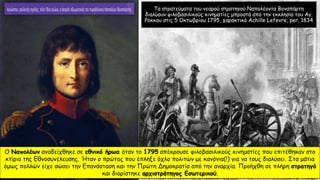 Τα στρατεύματα του νεαρού στρατηγού Ναπολέοντα Βοναπάρτη
διαλύουν φιλοβασιλικούς κινηματίες μπροστά από την εκκλησία του Αγ.
Ρόκκου στις 5 Οκτωβρίου 1795, χαρακτικό Achille Lefevre, per. 1834
Ο Ναπολέων αναδείχθηκε σε εθνικό ήρωα όταν το 1795 απέκρουσε φιλοβασιλικούς κινηματίες που επιτέθηκαν στο
κτίριο της Εθνοσυνέλευσης. Ήταν ο πρώτος που έπληξε όχλο πολιτών με κανόνια(!) για να τους διαλύσει. Στα μάτια
όμως πολλών είχε σώσει την Επανάσταση και την Πρώτη Δημοκρατία από την αναρχία. Προήχθη σε πλήρη στρατηγό
και διορίστηκε αρχιστράτηγος Εσωτερικού.
 