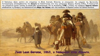 Ο Ναπολέων έβαλε κατόπιν στο στόχαστρο τη Μέση Ανατολή, θέλοντας να υπονομεύσει την ευημερία της Βρετανικής
Αυτοκρατορίας καταλαμβάνοντας την Αίγυπτο και διακόπτοντας έτσι τους εμπορικούς δρόμους Αγγλίας-Ινδίας. Η στρατιωτική
του εκστρατεία έμελλε ωστόσο να αποδειχθεί καταστροφική! Την 1η Αυγούστου 1798, ο στόλος του ναυάρχου Οράτιου Νέλσον
αποδεκάτισε τις δυνάμεις του Ναπολέοντα στη Μάχη του Νείλου, κάτι που κηλίδωσε τη δημόσια εικόνα του γάλλου διοικητή.
 