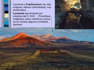  Lanzarote y Fuerteventura: las más
antiguas, relieves redondeados, muy
erosionados.
 Lanzarote rejuvenecida con
volcanes del S. XVIII (Timanfaya)
malpaíses, tubos volcánicos (cueva
de los verdes) algunos inundados
(jameos)
 