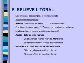 El RELIEVE LITORAL
La península: costa amplia, rectilínea, variada
Factores condicionantes:
Relieve. Cordilleras paralelas costas rectilíneas
Cordilleras transversales: costas recortadas con salientes
Litología. Más o menos resistentes a la erosión
Acción del mar y las mareas .
En el Atlántico fuertes mareas. Mar bravío
En el Mediterráneo. Menos acción erosiva
Movimientos continentales en el cuaternario:
El litoral gallego se está hundiendo
El sector bético se está levantando
 