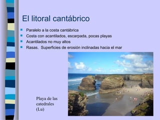 El litoral cantábrico
 Paralelo a la costa cantábrica
 Costa con acantilados, escarpada, pocas playas
 Acantilados no muy altos
 Rasas. Superficies de erosión inclinadas hacia el mar
Playa de las
catedrales
(Lu)
 