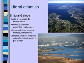 Litoral atlántico
 El litoral Gallego
Costa en proceso de
hundimiento
Recortada: muchos
entrantes y salientes
Intensa actividad erosiva:
mareas, temporales
Destacan las rias: antiguos
valles fluviales invadidos
por el mar
 