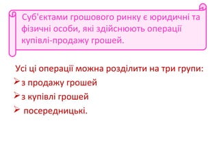 Суб'єктами грошового ринку є юридичні та
фізичні особи, які здійснюють операції
купівлі-продажу грошей.
Усі ці операції можна розділити на три групи:
з продажу грошей
з купівлі грошей
 посередницькі.
 