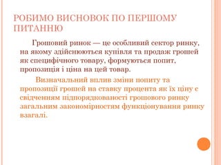 РОБИМО ВИСНОВОК ПО ПЕРШОМУ
ПИТАННЮ
  Грошовий ринок — це особливий сектор ринку,
на якому здійснюються купівля та продаж грошей
як специфічного товару, формуються попит,
пропозиція і ціна на цей товар.
Визначальний вплив зміни попиту та
пропозиції грошей на ставку процента як їх ціну є
свідченням підпорядкованості грошового ринку
загальним закономірностям функціонування ринку
взагалі.
 