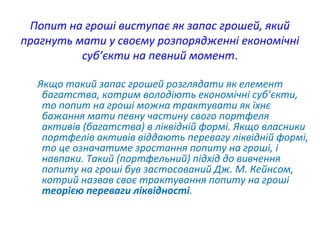 Попит на гроші виступає як запас грошей, який
прагнуть мати у своєму розпорядженні економічні
суб’єкти на певний момент.
Якщо такий запас грошей розглядати як елемент
багатства, котрим володіють економічні суб’єкти,
то попит на гроші можна трактувати як їхнє
бажання мати певну частину свого портфеля
активів (багатства) в ліквідній формі. Якщо власники
портфелів активів віддають перевагу ліквідній формі,
то це означатиме зростання попиту на гроші, і
навпаки. Такий (портфельний) підхід до вивчення
попиту на гроші був застосований Дж. М. Кейнсом,
котрий назвав своє трактування попиту на гроші
теорією переваги ліквідності.
 