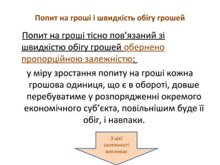 Попит на гроші і швидкість обігу грошей
Попит на гроші тісно пов’язаний зі
швидкістю обігу грошей обернено
пропорційною залежністю:
у міру зростання попиту на гроші кожна
грошова одиниця, що є в обороті, довше
перебуватиме у розпорядженні окремого
економічного суб’єкта, повільнішим буде її
обіг, і навпаки.
З цієї
залежності
випливає
 