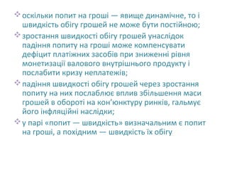 оскільки попит на гроші — явище динамічне, то і
швидкість обігу грошей не може бути постійною;
зростання швидкості обігу грошей унаслідок
падіння попиту на гроші може компенсувати
дефіцит платіжних засобів при зниженні рівня
монетизації валового внутрішнього продукту і
послабити кризу неплатежів;
падіння швидкості обігу грошей через зростання
попиту на них послаблює вплив збільшення маси
грошей в обороті на кон’юнктуру ринків, гальмує
його інфляційні наслідки;
у парі «попит — швидкість» визначальним є попит
на гроші, а похідним — швидкість їх обігу
 