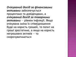 Очікуваний дохід за фінансовими
активами забезпечується
процентами та дивідендами, а
очікуваний дохід за товарними
активами — рівнем інфляції. Якщо
очікувана зміна їх співвідношення
буде на користь грошей, то попит на
гроші зростатиме, а якщо на користь
негрошових активів — то
скорочуватиметься
 