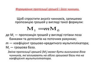Формування пропозиції грошей і його чинники.
Щоб спростити аналіз чинників, запишемо
пропозицію грошей у вигляді такої формули:
де М1 — пропозиція грошей у вигляді готівки поза
банками та депозитів на поточних рахунках;
m — коефіцієнт грошово-кредитного мультиплікатора;
Мб — грошова база.
Зміна пропозиції грошей (М1) може бути викликана дією
чинників, які впливають на обсяг грошової бази та на
коефіцієнт мультиплікатора.
б1 MM m=
 
