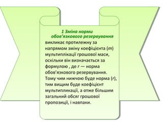 1 Зміна норми
обов’язкового резервування
викликає протилежну за
напрямом зміну коефіцієнта (m)
мультиплікації грошової маси,
оскільки він визначається за
формулою , де r — норма
обов’язкового резервування.
Тому чим нижчою буде норма (r),
тим вищим буде коефіцієнт
мультипликації, а отже більшим
загальний обсяг грошової
пропозиції, і навпаки.
 