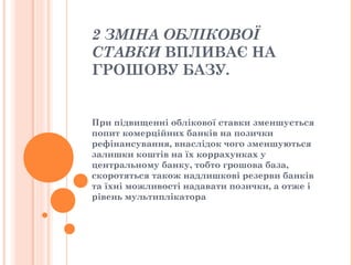 2 ЗМІНА ОБЛІКОВОЇ
СТАВКИ ВПЛИВАЄ НА
ГРОШОВУ БАЗУ.
При підвищенні облікової ставки зменшується
попит комерційних банків на позички
рефінансування, внаслідок чого зменшуються
залишки коштів на їх коррахунках у
центральному банку, тобто грошова база,
скоротяться також надлишкові резерви банків
та їхні можливості надавати позички, а отже і
рівень мультиплікатора
 