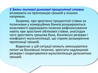 3 Зміни типової ринкової процентної ставки
впливають на пропозицію грошей у кількох
напрямах.
Зокрема, при зростанні процентної ставки за
позичками у комерційних банків розширюються
можливості одержувати позички рефінансування
навіть при зростанні облікової ставки, унаслідок
чого зростають грошова база, банківські резерви і
коефіцієнт мультиплікації, що сприяє розширенню
пропозиції грошей.
Водночас у цій ситуації можуть зменшуватися
попит на банківські позички, зростати надлишкові
резерви і скорочуватися мультиплікація депозитних
грошей.
 