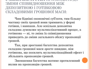 5 ЗМІНА БАГАТСТВА ПРИЗВОДИТЬ ДО
ЗМІНИ СПІВВІДНОШЕННЯ МІЖ
ДЕПОЗИТНОЮ І ГОТІВКОВОЮ
СКЛАДОВИМИ ГРОШОВОЇ МАСИ:
Чим бідніші економічні суб’єкти, тим більшу
частину своїх грошей вони тримають у формі
готівки, і навпаки. Але оскільки депозитна
складова зумовлює мультиплікативний процес, а
готівкова — ні, то зміна їх співвідношення
приводить до зміни загального обсягу пропозиції
грошей.
Так, при зростанні багатства депозитна
складова грошової маси зросте швидше, ніж
готівкова, що посилить мультиплікаційний ефект і
збільшить пропозицію грошей.
Зменшення багатства матиме протилежний
вплив на пропозицію грошей.
 