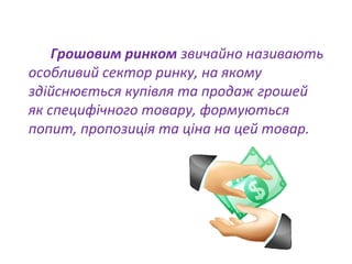 Грошовим ринком звичайно називають
особливий сектор ринку, на якому
здійснюється купівля та продаж грошей
як специфічного товару, формуються
попит, пропозиція та ціна на цей товар.
 