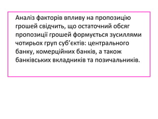 Аналіз факторів впливу на пропозицію
грошей свідчить, що остаточний обсяг
пропозиції грошей формується зусиллями
чотирьох груп суб’єктів: центрального
банку, комерційних банків, а також
банківських вкладників та позичальників.
 