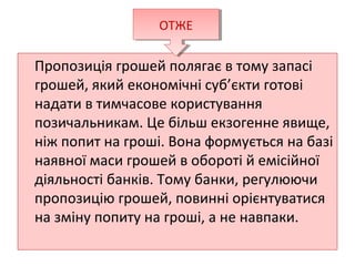 Пропозиція грошей полягає в тому запасі
грошей, який економічні суб’єкти готові
надати в тимчасове користування
позичальникам. Це більш екзогенне явище,
ніж попит на гроші. Вона формується на базі
наявної маси грошей в обороті й емісійної
діяльності банків. Тому банки, регулюючи
пропозицію грошей, повинні орієнтуватися
на зміну попиту на гроші, а не навпаки.
ОТЖЕОТЖЕ
 