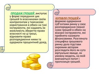 ПРОДАЖ ГРОШЕЙ виступає
у формі передання цих
грошей їх власниками своїм
контрагентам у тимчасове
користування в обмін на такі
інструменти, які надають їм
можливість зберегти право
власності на ці гроші,
відновити право
розпорядження ними та
одержати процентний дохід.
КУПІВЛЯ ГРОШЕЙ є
формою одержання
суб’єктами ринку у своє
розпорядження певної
суми грошей в обмін на
вказані інструменти, які
прийнято називати
фінансовими. Розглянута
специфіка грошового
ринку дала підстави
окремим авторам
розглядати його як суто
віртуальне явище, як
умовну модель, на якій
вивчаються попит і
пропозиція грошей.
 