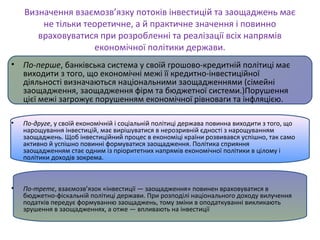 Визначення взаємозв’язку потоків інвестицій та заощаджень має
не тільки теоретичне, а й практичне значення і повинно
враховуватися при розробленні та реалізації всіх напрямів
економічної політики держави.
• По-перше, банківська система у своїй грошово-кредитній політиці має
виходити з того, що економічні межі її кредитно-інвестиційної
діяльності визначаються національними заощадженнями (сімейні
заощадження, заощадження фірм та бюджетної системи.)Порушення
цієї межі загрожує порушенням економічної рівноваги та інфляцією.
• По-друге, у своїй економічній і соціальній політиці держава повинна виходити з того, що
нарощування інвестицій, має вирішуватися в нерозривній єдності з нарощуванням
заощаджень. Щоб інвестиційний процес в економіці країни розвивався успішно, так само
активно й успішно повинні формуватися заощадження. Політика сприяння
заощадженням стає одним із пріоритетних напрямів економічної політики в цілому і
політики доходів зокрема.
• По-третє, взаємозв’язок «інвестиції — заощадження» повинен враховуватися в
бюджетно-фіскальній політиці держави. При розподілі національного доходу вилучення
податків передує формуванню заощаджень, тому зміни в оподаткуванні викликають
зрушення в заощадженнях, а отже — впливають на інвестиції
 