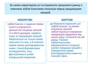 За своїм характером усі інструменти грошового ринку є
певними зобов’язаннями покупців перед продавцями
грошей.
НЕБОРГОВІ
зобов’язання з надання права
участі в управлінні
діяльністю покупця грошей
та в його доходах, завдяки
чому за продавцем грошей
зберігається не тільки право
власності на них, а й певною
мірою право розпорядження
ними. ( акції,деривативні
інструменти, інші
функціональні угоди
(наприклад страхові).
БОРГОВІ
до боргових відносять усі
зобов’язання, за якими
покупець грошей
зобов’язується повернути
продавцеві одержану від
нього суму і сплатити по ній
дохід. Такими
зобов’язаннями
оформляються операції
купівлі-продажу грошей з
переданням права
розпоряджатися ними на
певний строк.
 